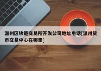 温州区块链交易所开发公司地址电话[温州货币交易中心在哪里]